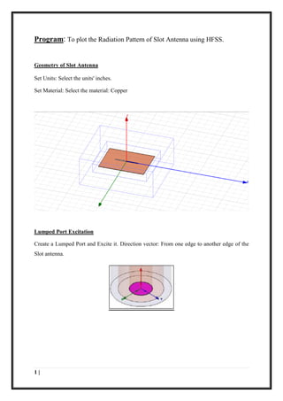 1 |
Program: To plot the Radiation Pattern of Slot Antenna using HFSS.
Geometry of Slot Antenna
Set Units: Select the units' inches.
Set Material: Select the material: Copper
Lumped Port Excitation
Create a Lumped Port and Excite it. Direction vector: From one edge to another edge of the
Slot antenna.
 