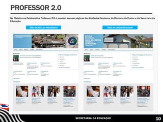 SECRETARIA DA EDUCAÇÃO
Na Plataforma Colaborativa Professor 2.0 é possível acessar páginas das Unidades Escolares, da Diretoria de Ensino e da Secretaria da
Educação.
ÁREA DA UNIDADE ESCOLARÁREA DO NÚCLEO PEDAGÓGICO
PROFESSOR 2.0
10
 