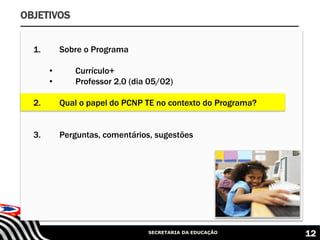 SECRETARIA DA EDUCAÇÃO 12
OBJETIVOS
1. Sobre o Programa
• Currículo+
• Professor 2.0 (dia 05/02)
2. Qual o papel do PCNP TE no contexto do Programa?
3. Perguntas, comentários, sugestões
 