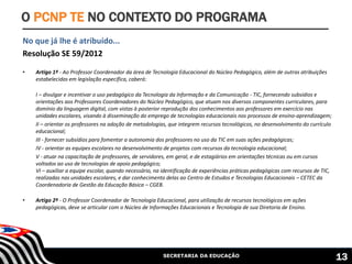 SECRETARIA DA EDUCAÇÃO
No que já lhe é atribuído...
Resolução SE 59/2012
• Artigo 1º - Ao Professor Coordenador da área de Tecnologia Educacional do Núcleo Pedagógico, além de outras atribuições
estabelecidas em legislação específica, caberá:
I – divulgar e incentivar o uso pedagógico da Tecnologia da Informação e da Comunicação - TIC, fornecendo subsídios e
orientações aos Professores Coordenadores do Núcleo Pedagógico, que atuam nos diversos componentes curriculares, para
domínio da linguagem digital, com vistas à posterior reprodução dos conhecimentos aos professores em exercício nas
unidades escolares, visando à disseminação do emprego de tecnologias educacionais nos processos de ensino-aprendizagem;
II – orientar os professores na adoção de metodologias, que integrem recursos tecnológicos, no desenvolvimento do currículo
educacional;
III - fornecer subsídios para fomentar a autonomia dos professores no uso da TIC em suas ações pedagógicas;
IV - orientar as equipes escolares no desenvolvimento de projetos com recursos da tecnologia educacional;
V - atuar na capacitação de professores, de servidores, em geral, e de estagiários em orientações técnicas ou em cursos
voltados ao uso de tecnologias de apoio pedagógico;
VI – auxiliar a equipe escolar, quando necessário, na identificação de experiências práticas pedagógicas com recursos de TIC,
realizadas nas unidades escolares, e dar conhecimento delas ao Centro de Estudos e Tecnologias Educacionais – CETEC da
Coordenadoria de Gestão da Educação Básica – CGEB.
• Artigo 2º - O Professor Coordenador de Tecnologia Educacional, para utilização de recursos tecnológicos em ações
pedagógicas, deve se articular com o Núcleo de Informações Educacionais e Tecnologia de sua Diretoria de Ensino.
O PCNP TE NO CONTEXTO DO PROGRAMA
13
 