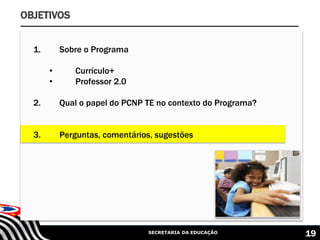 SECRETARIA DA EDUCAÇÃO 19
OBJETIVOS
1. Sobre o Programa
• Currículo+
• Professor 2.0
2. Qual o papel do PCNP TE no contexto do Programa?
3. Perguntas, comentários, sugestões
 