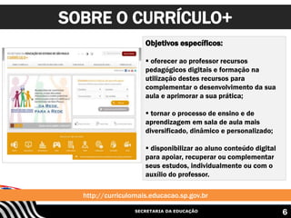 SECRETARIA DA EDUCAÇÃO
SOBRE O CURRÍCULO+
6
Objetivos específicos:
 oferecer ao professor recursos
pedagógicos digitais e formação na
utilização destes recursos para
complementar o desenvolvimento da sua
aula e aprimorar a sua prática;
 tornar o processo de ensino e de
aprendizagem em sala de aula mais
diversificado, dinâmico e personalizado;
 disponibilizar ao aluno conteúdo digital
para apoiar, recuperar ou complementar
seus estudos, individualmente ou com o
auxílio do professor.
http://curriculomais.educacao.sp.gov.br
 