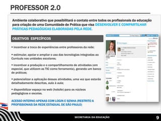 SECRETARIA DA EDUCAÇÃO
Ambiente colaborativo que possibilitará o contato entre todos os profissionais da educação
para criação de uma Comunidade de Prática que visa DESENVOLVER E COMPARTILHAR
PRÁTICAS PEDAGÓGICAS ELABORADAS PELA REDE.
PROFESSOR 2.0
 incentivar a troca de experiências entre professores da rede;
 estimular, apoiar e ampliar o uso das tecnologias integradas ao
Currículo nas unidades escolares;
 incentivar a produção e o compartilhamento de atividades (em
especial, que utilizem as TIC como ferramenta), gerando um banco
de práticas;
 potencializar a aplicação dessas atividades, uma vez que estarão
detalhadamente descritas, aula à aula;
 disponibilizar espaço na web (hotsite) para os núcleos
pedagógicos e escolas.
ACESSO INTERNO APENAS COM LOGIN E SENHA (RESTRITO A
PROFISSIONAIS DA REDE ESTADUAL DE SÃO PAULO)
OBJETIVOS ESPECÍFICOS
9
 