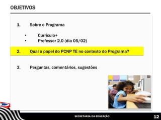 SECRETARIA DA EDUCAÇÃO 12
OBJETIVOS
1. Sobre o Programa
• Currículo+
• Professor 2.0 (dia 05/02)
2. Qual o papel do PCNP TE no contexto do Programa?
3. Perguntas, comentários, sugestões
 