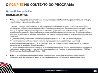 SECRETARIA DA EDUCAÇÃO
No que já lhe é atribuído...
Resolução SE 59/2012
• Artigo 1º - Ao Professor Coordenador da área de Tecnologia Educacional do Núcleo Pedagógico, além de outras atribuições
estabelecidas em legislação específica, caberá:
I – divulgar e incentivar o uso pedagógico da Tecnologia da Informação e da Comunicação - TIC, fornecendo subsídios e
orientações aos Professores Coordenadores do Núcleo Pedagógico, que atuam nos diversos componentes curriculares, para
domínio da linguagem digital, com vistas à posterior reprodução dos conhecimentos aos professores em exercício nas
unidades escolares, visando à disseminação do emprego de tecnologias educacionais nos processos de ensino-aprendizagem;
II – orientar os professores na adoção de metodologias, que integrem recursos tecnológicos, no desenvolvimento do currículo
educacional;
III - fornecer subsídios para fomentar a autonomia dos professores no uso da TIC em suas ações pedagógicas;
IV - orientar as equipes escolares no desenvolvimento de projetos com recursos da tecnologia educacional;
V - atuar na capacitação de professores, de servidores, em geral, e de estagiários em orientações técnicas ou em cursos
voltados ao uso de tecnologias de apoio pedagógico;
VI – auxiliar a equipe escolar, quando necessário, na identificação de experiências práticas pedagógicas com recursos de TIC,
realizadas nas unidades escolares, e dar conhecimento delas ao Centro de Estudos e Tecnologias Educacionais – CETEC da
Coordenadoria de Gestão da Educação Básica – CGEB.
• Artigo 2º - O Professor Coordenador de Tecnologia Educacional, para utilização de recursos tecnológicos em ações
pedagógicas, deve se articular com o Núcleo de Informações Educacionais e Tecnologia de sua Diretoria de Ensino.
O PCNP TE NO CONTEXTO DO PROGRAMA
13
 
