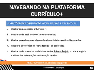 SECRETARIA DA EDUCAÇÃO
i. Mostrar como acessar o Currículo+;
ii. Mostrar onde está o vídeo Currículo+ no site;
iii. Mostrar como funciona o buscador de conteúdo – realizar 3 exemplos;
iv. Mostrar o que consta na “ficha técnica” do conteúdo;
v. Mostrar onde encontrar mais informações Sobre o Projeto no site – sugerir
a leitura das informações nessa seção do site.
NAVEGANDO NA PLATAFORMA
CURRÍCULO+
http://curriculomais.educacao.sp.gov.br
16
SUGESTÕES PARA ORIENTAÇÃO INICIAL NAS D.E. E NAS ESCOLAS
 