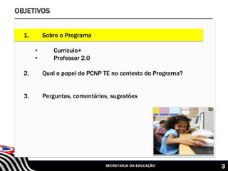 SECRETARIA DA EDUCAÇÃO 3
OBJETIVOS
1. Sobre o Programa
• Currículo+
• Professor 2.0
2. Qual o papel do PCNP TE no contexto do Programa?
3. Perguntas, comentários, sugestões
 
