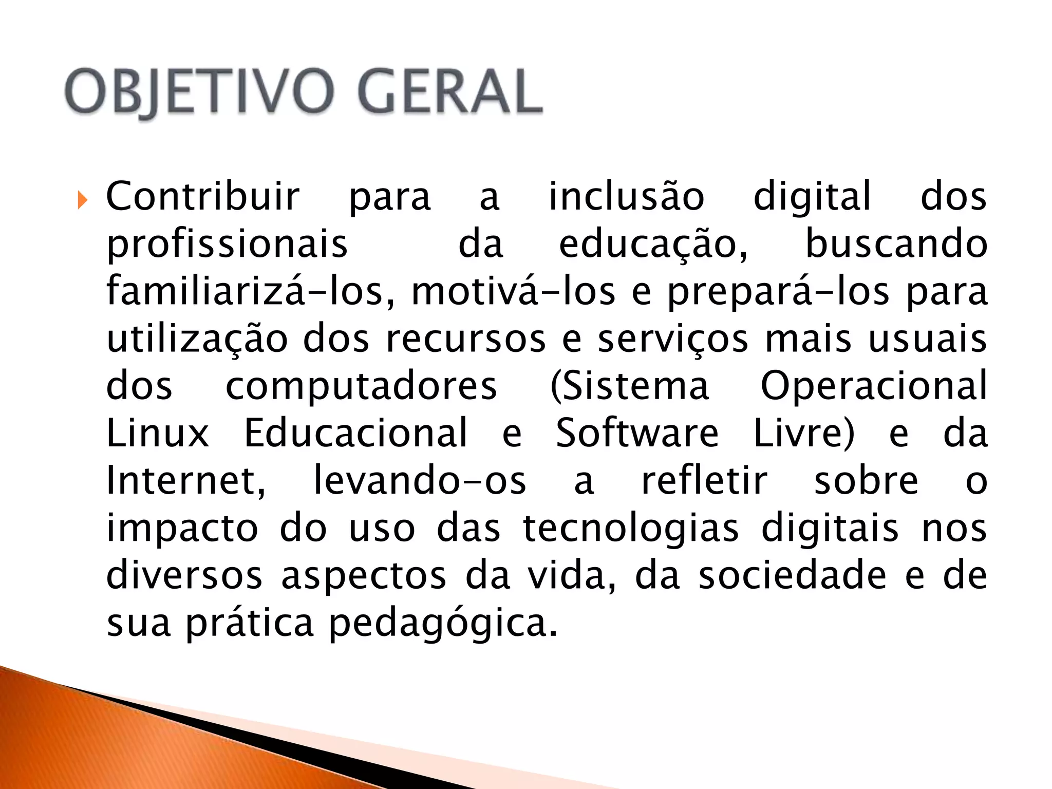    Contribuir para a inclusão digital dos
    profissionais      da educação, buscando
    familiarizá-los, motivá-los e prepará-los para
    utilização dos recursos e serviços mais usuais
    dos computadores (Sistema Operacional
    Linux Educacional e Software Livre) e da
    Internet, levando-os a refletir sobre o
    impacto do uso das tecnologias digitais nos
    diversos aspectos da vida, da sociedade e de
    sua prática pedagógica.
 