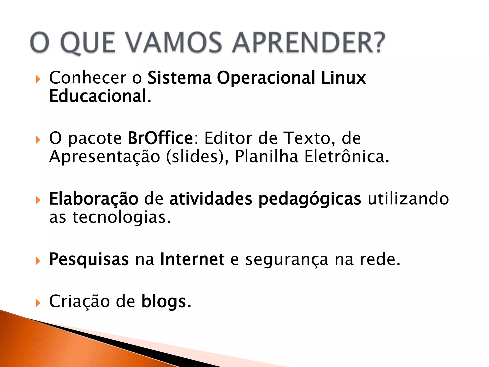    Conhecer o Sistema Operacional Linux
    Educacional.

   O pacote BrOffice: Editor de Texto, de
    Apresentação (slides), Planilha Eletrônica.

   Elaboração de atividades pedagógicas utilizando
    as tecnologias.

   Pesquisas na Internet e segurança na rede.

   Criação de blogs.
 
