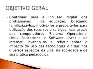    Contribuir para a inclusão digital dos
    profissionais      da educação, buscando
    familiarizá-los, motivá-los e prepará-los para
    utilização dos recursos e serviços mais usuais
    dos computadores (Sistema Operacional
    Linux Educacional e Software Livre) e da
    Internet, levando-os a refletir sobre o
    impacto do uso das tecnologias digitais nos
    diversos aspectos da vida, da sociedade e de
    sua prática pedagógica.
 