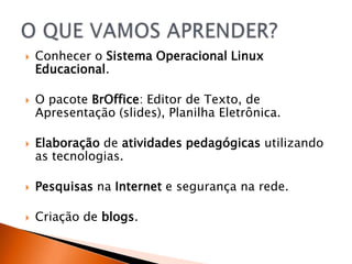    Conhecer o Sistema Operacional Linux
    Educacional.

   O pacote BrOffice: Editor de Texto, de
    Apresentação (slides), Planilha Eletrônica.

   Elaboração de atividades pedagógicas utilizando
    as tecnologias.

   Pesquisas na Internet e segurança na rede.

   Criação de blogs.
 