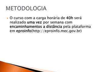    O curso com a carga horária de 40h será
    realizado uma vez por semana com
    encaminhamentos a distância pela plataforma
    em eproinfo(http://eproinfo.mec.gov.br)
 