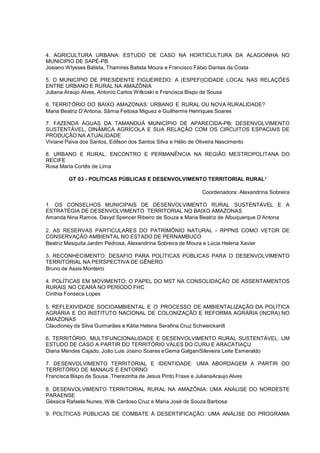 4. AGRICULTURA URBANA: ESTUDO DE CASO NA HORTICULTURA DA ALAGOINHA NO
MUNICIPIO DE SAPÉ-PB.
Josiano W lysses Batista, Thamires Batista Moura e Francisco Fábio Dantas da Costa

5. O MUNICÍPIO DE PRESIDENTE FIGUEIREDO: A (ESPEFI)CIDADE LOCAL NAS RELAÇÕES
ENTRE URBANO E RURAL NA AMAZÔNIA
Juliana Araújo Alves, Antonio Carlos Witkoski e Francisca Bispo de Sousa

6. TERRITÓRIO DO BAIXO AMAZONAS: URBANO E RURAL OU NOVA RURALIDADE?
Maria Beatriz D’Antona, Sâmia Feitosa Miguez e Guilherme Henriques Soares

7. FAZENDA ÁGUAS DA TAMANDUÁ MUNICÍPIO DE APARECIDA-PB: DESENVOLVIMENTO
SUSTENTÁVEL, DINÂMICA AGRÍCOLA E SUA RELAÇÃO COM OS CIRCUITOS ESPACIAIS DE
PRODUÇÃO NA ATUALIDADE
Viviane Paiva dos Santos, Edilson dos Santos Silva e Hélio de Oliveira Nascimento

8. URBANO E RURAL: ENCONTRO E PERMANÊNCIA NA REGIÃO MESTROPOLITANA DO
RECIFE
Rosa Maria Cortês de Lima

        GT 03 - POLÍTICAS PÚBLICAS E DESENVOLVIMENTO TERRITORIAL RURAL¹

                                                         Coordenadora: Alexandrina Sobreira

1. OS CONSELHOS MUNICIPAIS DE DESENVOLVIMENTO RURAL SUSTENTÁVEL E A
ESTRATÉGIA DE DESENVOLVIMENTO TERRITORIAL NO BAIXO AMAZONAS
Amanda Nina Ramos, Davyd Spencer Ribeiro de Souza e Maria Beatriz de Albuquerque D’Antona

2. AS RESERVAS PARTICULARES DO PATRIMÔNIO NATURAL - RPPNS COMO VETOR DE
CONSERVAÇÃO AMBIENTAL NO ESTADO DE PERNAMBUCO
Beatriz Mesquita Jardim Pedrosa, Alexandrina Sobreira de Moura e Lúcia Helena Xavier

3. RECONHECIMENTO: DESAFIO PARA POLÍTICAS PÚBLICAS PARA O DESENVOLVIMENTO
TERRITORIAL NA PERSPECTIVA DE GÊNERO
Bruno de Assis Monteiro

4. POLÍTICAS EM MOVIMENTO: O PAPEL DO MST NA CONSOLIDAÇÃO DE ASSENTAMENTOS
RURAIS NO CEARÁ NO PERÍODO FHC
Cinthia Fonseca Lopes

5. REFLEXIVIDADE SOCIOAMBIENTAL E O PROCESSO DE AMBIENTALIZAÇÃO DA POLÍTICA
AGRÁRIA E DO INSTITUTO NACIONAL DE COLONIZAÇÃO E REFORMA AGRÁRIA (INCRA) NO
AMAZONAS
Claudioney da Silva Guimarães e Kátia Helena Serafina Cruz Schweickardt

6. TERRITÓRIO, MULTIFUNCIONALIDADE E DESENVOLVIMENTO RURAL SUSTENTÁVEL: UM
ESTUDO DE CASO A PARTIR DO TERRITÓRIO VALES DO CURU E ARACATIAÇU
Diana Mendes Cajado, João Luis Josino Soares e Gema GalganiSileveira Leite Esmeraldo

7. DESENVOLVIMENTO TERRITORIAL E IDENTIDADE: UMA ABORDAGEM A PARTIR DO
TERRITÓRIO DE MANAUS E ENTORNO
Francisca Bispo de Sousa ,Therezinha de Jesus Pinto Fraxe e JulianaAraujo Alves

8. DESENVOLVIMENTO TERRITORIAL RURAL NA AMAZÔNIA: UMA ANÁLISE DO NORDESTE
PARAENSE
Géssica Rafaela Nunes, W ilk Cardoso Cruz e Maria José de Souza Barbosa

9. POLÍTICAS PÚBLICAS DE COMBATE À DESERTIFICAÇÃO: UMA ANÁLISE DO PROGRAMA
 