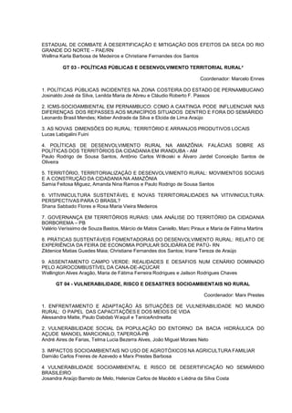 ESTADUAL DE COMBATE À DESERTIFICAÇÃO E MITIGAÇÃO DOS EFEITOS DA SECA DO RIO
GRANDE DO NORTE – PAE/RN
Wellma Karla Barbosa de Medeiros e Christiane Fernandes dos Santos

         GT 03 - POLÍTICAS PÚBLICAS E DESENVOLVIMENTO TERRITORIAL RURAL²

                                                                     Coordenador: Marcelo Ennes

1. POLÍTICAS PÚBLICAS INCIDENTES NA ZONA COSTEIRA DO ESTADO DE PERNAMBUCANO
Josinaldo José da Silva, Lenilda Maria de Abreu e Cláudio Roberto F. Passos

2. ICMS-SOCIOAMBIENTAL EM PERNAMBUCO: COMO A CAATINGA PODE INFLUENCIAR NAS
DIFERENÇAS DOS REPASSES AOS MUNICÍPIOS SITUADOS DENTRO E FORA DO SEMIÁRIDO
Leonardo Brasil Mendes; Kleber Andrade da Silva e Elcida de Lima Araújo

3. AS NOVAS DIMENSÕES DO RURAL: TERRITÓRIO E ARRANJOS PRODUTIVOS LOCAIS
Lucas Labigalini Fuini

4. POLÍTICAS DE DESENVOLVIMENTO RURAL NA AMAZÔNIA: FALÁCIAS SOBRE AS
POLÍTICAS DOS TERRITÓRIOS DA CIDADANIA EM IRANDUBA - AM
Paulo Rodrigo de Sousa Santos, Antônio Carlos Witkoski e Álvaro Jardel Conceição Santos de
Oliveira

5. TERRITÓRIO, TERRITORIALIZAÇÃO E DESENVOLVIMENTO RURAL: MOVIMENTOS SOCIAIS
E A CONSTRUÇÃO DA CIDADANIA NA AMAZÔNIA
Samia Feitosa Miguez, Amanda Nina Ramos e Paulo Rodrigo de Sousa Santos

6. VITIVINICULTURA SUSTENTÁVEL E NOVAS TERRITORIALIDADES NA VITIVINICULTURA:
PERSPECTIVAS PARA O BRASIL?
Shana Sabbado Flores e Rosa Maria Vieira Medeiros

7. GOVERNANÇA EM TERRITÓRIOS RURAIS: UMA ANÁLISE DO TERRITÓRIO DA CIDADANIA
BORBOREMA – PB
Valério Veríssimo de Souza Bastos, Márcio de Matos Caniello, Marc Piraux e Maria de Fátima Martins

8. PRÁTICAS SUSTENTÁVEIS FOMENTADORAS DO DESENVOLVIMENTO RURAL: RELATO DE
EXPERIÊNCIA DA FEIRA DE ECONOMIA POPULAR SOLIDÁRIA DE PATÚ- RN
Zildenice Matias Guedes Maia; Christiane Fernandes dos Santos; Iriane Tereza de Araújo

9. ASSENTAMENTO CAMPO VERDE: REALIDADES E DESAFIOS NUM CENÁRIO DOMINADO
PELO AGROCOMBUSTÍVEL DA CANA-DE-AÇÚCAR
Wellington Alves Aragão, Maria de Fátima Ferreira Rodrigues e Jailson Rodrigues Chaves

      GT 04 - VULNERABILIDADE, RISCO E DESASTRES SOCIOAMBIENTAIS NO RURAL

                                                                       Coordenador: Marx Prestes

1. ENFRENTAMENTO E ADAPTAÇÃO ÀS SITUAÇÕES DE VULNERABILIDADE NO MUNDO
RURAL: O PAPEL DAS CAPACITAÇÕES E DOS MEIOS DE VIDA
Alessandra Matte, Paulo Dabdab W aquil e TaniceAndreatta

2. VULNERABILIDADE SOCIAL DA POPULAÇÃO DO ENTORNO DA BACIA HIDRÁULICA DO
AÇUDE MANOEL MARCIONILO, TAPEROÁ-PB
André Aires de Farias, Telma Lucia Bezerra Alves, João Miguel Moraes Neto

3. IMPACTOS SOCIOAMBIENTAIS NO USO DE AGROTÓXICOS NA AGRICULTURA FAMILIAR
Damião Carlos Freires de Azevedo e Marx Prestes Barbosa

4 VULNERABILIDADE SOCIOAMBIENTAL E RISCO DE DESERTIFICAÇÃO NO SEMIÁRIDO
BRASILEIRO
Josandra Araújo Barreto de Melo, Helenize Carlos de Macêdo e Liédna da Silva Costa
 