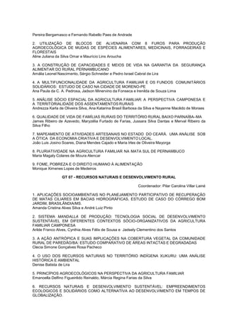 Pereira Bergamasco e Fernando Rabello Paes de Andrade

2. UTILIZAÇÃO DE BLOCOS DE ALVENARIA COM 8 FUROS PARA PRODUÇÃO
AGROECOLÓGICA DE MUDAS DE ESPÉCIES ALIMENTARES, MEDICINAIS, FORRAGEIRAS E
FLORESTAIS
Aline Juliana da Silva Omar e Maurício Lins Aroucha

3. A CONSTRUÇÃO DE CAPACIDADES E MEIOS DE VIDA NA GARANTIA DA SEGURANÇA
ALIMENTAR DO RURAL PERNAMBUCANO
Amália Leonel Nascimento, Sérgio Schneider e Pedro Israel Cabral de Lira

4. A MULTIFUNCIONALIDADE DA AGRICULTURA FAMILIAR E OS FUNDOS COMUNITÁRIOS
SOLIDÁRIOS: ESTUDO DE CASO NA CIDADE DE MORENO-PE
Ana Paula da C. A. Pedrosa, Jadson Minervino da Fonseca e Irenilda de Souza Lima

5. ANÁLISE SÓCIO ESPACIAL DA AGRICULTURA FAMILIAR: A PERSPECTIVA CAMPONESA E
A TERRITORIALIDADE DOS ASSENTAMENTOS RURAIS
Andrezza Karla de Oliveira Silva, Ana Katarina Brasil Barbosa da Silva e Nayanne Macêdo de Moraes

6. QUALIDADE DE VIDA DE FAMÍLIAS RURAIS DO TERRITÓRIO RURAL BAIXO PARNAÍBA–MA
James Ribeiro de Azevedo, Maryzélia Furtado de Farias, Jussara Silva Dantas e Merval Ribeiro da
Silva Filho

7. MAPEAMENTO DE ATIVIDADES ARTESANAIS NO ESTADO DO CEARÁ. UMA ANÁLISE SOB
A ÓTICA DA ECONOMIA CRIATIVA E DESENVOLVIMENTO LOCAL.
João Luis Josino Soares, Diana Mendes Cajado e Maria Irles de Oliveira Mayorga

8. PLURIATIVIDADE NA AGRICULTURA FAMILIAR NA MATA SUL DE PERNAMBUCO
Maria Magaly Colares de Moura Alencar

9. FOME, POBREZA E O DIREITO HUMANO À ALIMENTAÇÃO
Monique Ximenes Lopes de Medeiros

                GT 07 - RECURSOS NATURAIS E DESENVOLVIMENTO RURAL

                                                           Coordenador: Pilar Carolina Villar Lainé

1. APLICAÇÕES SOCIOAMBIENTAIS NO PLANEJAMENTO PARTICIPATIVO DE RECUPERAÇÃO
DE MATAS CILIARES EM BACIAS HIDROGRÁFICAS, ESTUDO DE CASO DO CÓRREGO BOM
JARDIM, BRASILÂNDIA/MS.
Amanda Cristina Alves Silva e André Luiz Pinto

2. SISTEMA MANDALLA DE PRODUÇÃO: TECNOLOGIA SOCIAL DE DESENVOLVIMENTO
SUSTENTÁVEL EM DIFERENTES CONTEXTOS SÓCIO-ORGANIZATIVOS DA AGRICULTURA
FAMILIAR CAMPONESA
Arilde Franco Alves, Cynthia Alves Félix de Sousa e Jadsely Clementino dos Santos

3. A AÇÃO ANTRÓPICA E SUAS IMPLICAÇÕES NA COBERTURA VEGETAL DA COMUNIDADE
RURAL DE PAREDÃO/BA: ESTUDO COMPARATIVO DE ÁREAS INTACTAS E DEGRADADAS
Clecia Simone Gonçalves Rosa Pacheco

4. O USO DOS RECURSOS NATURAIS NO TERRITÓRIO INDÍGENA XUKURU: UMA ANÁLISE
HISTÓRICA E AMBIENTAL
Denise Batista de Lira

5. PRINCÍPIOS AGROECOLÓGICOS NA PERSPECTIVA DA AGRICULTURA FAMILIAR
Emanoella Delfino Figueirêdo Reinaldo, Márcia Regina Farias da Silva

6. RECURSOS NATURAIS E DESENVOLVIMENTO SUSTENTÁVEL: EMPREENDIMENTOS
ECOLOGICOS E SOLIDÁRIOS COMO ALTERNATIVA AO DESENVOLVIMENTO EM TEMPOS DE
GLOBALIZAÇÃO.
 