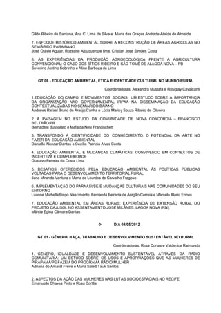Gildo Ribeiro de Santana, Ana C. Lima da Silva e Maria das Graças Andrade Ataíde de Almeida

7. ENFOQUE HISTÓRICO AMBIENTAL SOBRE A RECONSTRUÇÃO DE ÁREAS AGRÍCOLAS NO
SEMIÁRIDO PARAIBANO
José Otávio Aguiar, Rozeane Albuquerque lima, Cristian José Simões Costa

8. AS EXPERIÊNCIAS DA PRODUÇÃO AGROECOLÓGICA FRENTE A AGRICULTURA
CONVENCIONAL: O CASO DOS SÍTIOS RIBEIRO E SÃO TOMÉ DE ALAGOA NOVA – PB
Severino Justino Sobrinho e Aline Barboza de Lima


   GT 08 - EDUCAÇÃO AMBIENTAL, ÉTICA E IDENTIDADE CULTURAL NO MUNDO RURAL

                                          Coordenadoras: Alexandra Mustafá e Rosiglay Cavalcanti

1.EDUCAÇÃO DO CAMPO E MOVIMENTOS SOCIAIS: UM ESTUDO SOBRE A IMPORTANCIA
DA ORGANIZAÇÃO NAO GOVERNAMENTAL IRPAA NA DISSEMINAÇÃO DA EDUCAÇÃO
CONTEXTUALIZADAS NO SEMIÁRIDO BAIANO
Andrews Rafael Bruno de Araújo Cunha e Lúcia Marisy Souza Ribeiro de Oliveira

2. A PAISAGEM NO ESTUDO DA COMUNIDADE DE NOVA CONCÓRDIA – FRANCISCO
BELTRÃO/PR
Bernadete Bussolaro e Mafalda Nesi Francischett

3. TRANSPONDO A CIENTIFICIDADE DO CONHECIMENTO: O POTENCIAL DA ARTE NO
FAZER DA EDUCAÇÃO AMBIENTAL
Danielle Alencar Dantas e Cecília Patrícia Alves Costa

4. EDUCAÇÃO AMBIENTAL E MUDANÇAS CLIMÁTICAS: CONVIVENDO EM CONTEXTOS DE
INCERTEZA E COMPLEXIDADE
Gustavo Ferreira da Costa Lima

5. DESAFIOS OFERECIDOS PELA EDUCAÇÃO AMBIENTAL ÀS POLÍTICAS PÚBLICAS
VOLTADAS PARA O DESENVOLVIMENTO TERRITORIAL RURAL
Jane Miranda Ventura e Maria de Lourdes de Carvalho Fragoso

6. IMPLEMENTAÇÃO DO PARNASI/SE E MUDANÇAS CULTURAIS NAS COMUNIDADES DO SEU
ENTORNO
Luanne Michella Bispo Nascimento, Fernanda Bezerra de Aragão Correia e Marcelo Alario Ennes

7. EDUCAÇÃO AMBIENTAL EM ÁREAS RURAIS: EXPERIÊNCIA DE EXTENSÃO RURAL DO
PROJETO CAJUSOL NO ASSENTAMENTO JOSÉ MILÂNES, LAGOA NOVA (RN),
Márcia Egina Câmara Dantas


                                              DIA 04/05/2012


   GT 01 - GÊNERO, RAÇA, TRABALHO E DESENVOLVIMENTO SUSTENTÁVEL NO RURAL

                                              Coordenadoras: Rosa Cortes e Valdenice Raimundo

1. GÊNERO, IGUALDADE E DESENVOLVIMENTO SUSTENTÁVEL ATRAVÉS DA RÁDIO
COMUNITÁRIA: UM ESTUDO SOBRE OS USOS E APROPRIAÇÕES QUE AS MULHERES DE
PIRAPAMA/PE FAZEM DO PROGRAMA RÁDIO MULHER
Adriana do Amaral Freire e Maria Salett Tauk Santos


2. ASPECTOS DA AÇÃO DAS MULHERES NAS LUTAS SOCIOESPACIAIS NO RECIFE
Emanuelle Chaves Pinto e Rosa Cortês
 
