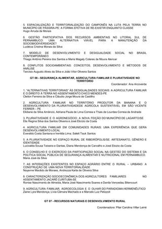 5. ESPACIALIZAÇÃO E TERRITORIALIZAÇÃO DO CAMPONÊS NA LUTA PELA TERRA NO
MUNICÍPIO DE PASSIRA-PE: A FORMA EFETIVA DE RE-EXISTIR ENQUANTO CLASSE
Hugo Arruda de Morais

6. GESTÃO PARTICIPATIVA DOS RECURSOS AMBIENTAIS NO LITORAL SUL                                DE
PERNAMBUCO:          UMA       ALTERNATIVA VIÁVEL PARA A MANUTENÇÃO                           DA
SOCIOBIODIVERSIDADE?
Luclécia Cristina Morais da Silva

7. MODELO DE DESENVOLVIMENTO E DESIGUALDADE SOCIAL                                 NO    BRASIL
CONTEMPORÂNEO
Thiago Antônio Pereira dos Santos e Maria Magaly Colares de Moura Alencar

8. CONFLITOS SOCIOAMBIENTAIS: CONCEITOS, DESENVOLVIMENTO E MÉTODOS DE
ANÁLISE
Tarcísio Augusto Alves da Silva e João Vítor Oliveira Santos

     GT 06 - SEGURANÇA ALIMENTAR, AGRICULTURA FAMILIAR E PLURATIVIDADE NO
                                  TERRITÓRIO
                                                        Coordenador: Ana Arcoverde

1. “ALTERNATIVAS TERRITORIAIS” ÀS DESIGUALDADES SOCIAIS: A AGRICULTURA FAMILIAR
E O DIREITO À TERRA NO ASSENTAMENTO CHICO MENDES-PE
Cleiton Ferreira da Silva e Cláudio Jorge Moura de Castilho

2. AGRICULTURA          FAMILIAR NO TERRITÓRIO PRODUTOR DA BANANA E O
DESENVOLVIMENTO DA PLURIATIVIDADEDE AGRÍCOLA SUSTENTÁVEL EM SÃO VICENTE
FERRER – PE
Elidiane da Silva Amâncio, Adriana Paula de Lima Correia e Thais de Lourdes Correia de Andrade

3. PLURIATIVIDADE E O AGRONEGÓCIO: A NOVA FEIÇÃO DO MUNICÍPIO DE LAGARTO/SE
Elis Regina Silva dos Santos Oliveira e José Eloízio da Costa

4. AGRICULTURA FAMILIAR EM COMUNIDADES RURAIS: UMA EXPERIÊNCIA QUE GERA
DESENVOLVIMENTO LOCAL
Everaldo Costa Santana e Irenilda Lima; Salett Tauk Santos

5. A PLURIATIVIDADE NO ESPAÇO RURAL DE RIBEIRÓPOLIS/SE: ARTESANATO, GÊNERO E
IDENTIDADE
Lucivalda Sousa Teixeira e Dantas, Diana Mendonça de Carvalho e José Eloizio da Costa

6. O CONSELHO E O EXERCÍCIO DA PARTICIPAÇÃO SOCIAL NA GESTÃO DO SISTEMA E DA
POLÍTICA SOCIAL PÚBLICA DE SEGURANÇA ALIMENTAR E NUTRICIONAL EM PERNAMBUCO.
Maria José da Silva

7. AS INTERAÇÕES EXISTENTES NO ESPAÇO AGRÁRIO ENTRE O RURAL – URBANO: A
CONSTRUÇÃO DE UMA NOVA TERRITORIALIDADE
Nayanne Macêdo de Moraes, Andrezza Karla de Oliveira Silva

8. CARACTERIZAÇÃO SOCIOECONÔMICA DOS AGRICULTORES FAMILIARES                                  NO
ASSENTAMENTO JACARÉ CURITUBA-SE
Ronise Nascimento de Almeida, Maria José Nascimento Soares e Danila Venceslau Bitencourt

9. AGRICULTURA FAMILIAR, AGROECOLOGIA E O OLHAR DO PARADIGMA HERMENÊUTICO
Zaine Lyra Mendonça, Lívia Câmara Machado e e Marcelo Luiz Pelizzoli


                GT 07 - RECURSOS NATURAIS E DESENVOLVIMENTO RURAL

                                                         Coordenadora: Pilar Carolina Villar Lainé
 