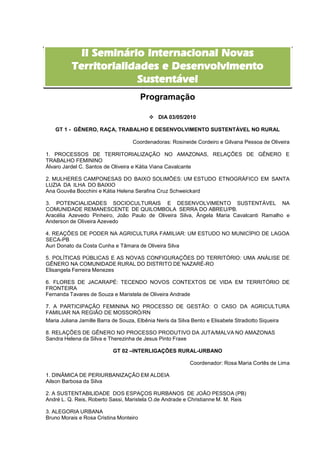 II Seminário Internacional Novas
          Territorialidades e Desenvolvimento
                       Sustentável
                                        Programação

                                          DIA 03/05/2010

   GT 1 - GÊNERO, RAÇA, TRABALHO E DESENVOLVIMENTO SUSTENTÁVEL NO RURAL

                                  Coordenadoras: Rosineide Cordeiro e Gilvana Pessoa de Oliveira

1. PROCESSOS DE TERRITORIALIZAÇÃO NO AMAZONAS, RELAÇÕES DE GÊNERO E
TRABALHO FEMININO
Álvaro Jardel C. Santos de Oliveira e Kátia Viana Cavalcante

2. MULHERES CAMPONESAS DO BAIXO SOLIMÕES: UM ESTUDO ETNOGRÁFICO EM SANTA
LUZIA DA ILHA DO BAIXIO
Ana Gouvêa Bocchini e Kátia Helena Serafina Cruz Schweickard

3. POTENCIALIDADES SOCIOCULTURAIS E DESENVOLVIMENTO SUSTENTÁVEL NA
COMUNIDADE REMANESCENTE DE QUILOMBOLA SERRA DO ABREU/PB.
Aracélia Azevedo Pinheiro, João Paulo de Oliveira Silva, Ângela Maria Cavalcanti Ramalho e
Anderson de Oliveira Azevedo

4. REAÇÕES DE PODER NA AGRICULTURA FAMILIAR: UM ESTUDO NO MUNICÍPIO DE LAGOA
SECA-PB
Auri Donato da Costa Cunha e Tâmara de Oliveira Silva

5. POLÍTICAS PÚBLICAS E AS NOVAS CONFIGURAÇÕES DO TERRITÓRIO: UMA ANÁLISE DE
GÊNERO NA COMUNIDADE RURAL DO DISTRITO DE NAZARÉ-RO
Elisangela Ferreira Menezes

6. FLORES DE JACARAPÉ: TECENDO NOVOS CONTEXTOS DE VIDA EM TERRITÓRIO DE
FRONTEIRA
Fernanda Tavares de Souza e Maristela de Oliveira Andrade

7. A PARTICIPAÇÃO FEMININA NO PROCESSO DE GESTÃO: O CASO DA AGRICULTURA
FAMILIAR NA REGIÃO DE MOSSORÓ/RN
Maria Juliana Jamille Barra de Souza, Elbênia Neris da Silva Bento e Elisabete Stradiotto Siqueira

8. RELAÇÕES DE GÊNERO NO PROCESSO PRODUTIVO DA JUTA/MALVA NO AMAZONAS
Sandra Helena da Silva e Therezinha de Jesus Pinto Fraxe

                           GT 02 –INTERLIGAÇÕES RURAL-URBANO

                                                         Coordenador: Rosa Maria Cortês de Lima

1. DINÂMICA DE PERIURBANIZAÇÃO EM ALDEIA
Ailson Barbosa da Silva

2. A SUSTENTABILIDADE DOS ESPAÇOS RURBANOS DE JOÃO PESSOA (PB)
André L. Q. Reis, Roberto Sassi, Maristela O.de Andrade e Christianne M. M. Reis

3. ALEGORIA URBANA
Bruno Morais e Rosa Cristina Monteiro
 