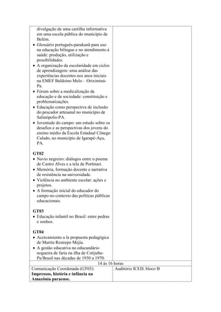 







divulgação de uma cartilha informativa
em uma escola pública do município de
Belém.
Glossário português-parakanã para uso
na educação bilíngue e no atendimento à
saúde: produção, utilização e
possibilidades.
A organização da escolaridade em ciclos
de aprendizagem: uma análise das
experiências docentes nos anos iniciais
na EMEF Baldoíno Melo – OriximináPa.
Fórum sobre a medicalização da
educação e da sociedade: constituição e
problematizações.
Educação como perspectiva de inclusão
do pescador artesanal no município de
Salinópolis-PA.
Juventude do campo: um estudo sobre os
desafios e as perspectivas dos jovens do
ensino médio da Escola Estadual Cônego
Calado, no município de Igarapé-Açu,
PA.

GT02
 Navio negreiro: diálogos entre o poema
de Castro Alves e a tela de Portinari.
 Memória, formação docente e narrativa
de resistência na universidade.
 Violência no ambiente escolar: ações e
projetos.
 A formação inicial do educador do
campo no contexto das políticas públicas
educacionais.
GT03
 Educação infantil no Brasil: entre pedras
e sonhos.
GT04
 Acercamiento a la propuesta pedagógica
de Martín Restrepo Mejía.
 A gestão educativa no educandário
nogueira de faria na ilha de CotijubaPa/Brasil nas décadas de 1930 a 1970.
14 às 16 horas
Comunicação Coordenada (GT03):
Auditório ICED, bloco B
Impressos, história e infância na
Amazônia paraense.

 