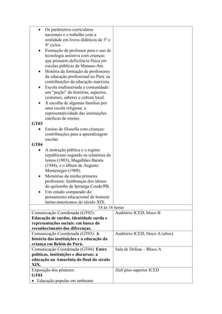 







Os parâmetros curriculares
nacionais e o trabalho com a
oralidade em livros didáticos de 3º e
4º ciclos.
Formação de professor para o uso de
tecnologia assistiva com crianças
que possuem deficiência física em
escolas públicas de Manaus-Am.
História da formação de professores
da educação profissional no Pará: as
contribuições da educação marxista.
Escola multisseriada e comunidade:
um “poção” de histórias, aspectos,
costumes, saberes e cultura local.
A escolha de algumas famílias por
uma escola religiosa: a
representatividade das instituições
católicas de ensino.

GT03
 Ensino de filosofia com crianças:
contribuições para a aprendizagem
escolar.
GT04
 A instrução pública e o regime
republicano segundo os relatórios de
lemos (1903), Magalhães Barata
(1944), e o álbum de Augusto
Montenegro (1908).
 Memórias da minha primeira
professora: lembranças dos idosos
do quilombo de Ipiranga Conde/PB.
 Um estudo comparado do
pensamento educacional de homens
latino-americanos do século XIX.
14 às 16 horas
Comunicação Coordenada (GT02):
Auditório ICED, bloco B
Educação de surdos, identidade surda e
representações sociais: em busca do
reconhecimento das diferenças.
Comunicação Coordenada (GT03): A
Auditório ICED, bloco A (altos)
história das instituições e a educação da
criança em Belém do Pará.
Comunicação Coordenada (GT04): Entre
Sala de Defesa – Bloco A
políticas, instituições e discursos: a
educação na Amazônia do final do século
XIX.
Exposição dos pôsteres:
Hall piso superior ICED
GT01
 Educação popular em ambiente

 