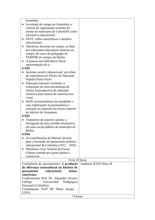 hospitalar.
 Juventude do campo na Amazônia: o
sistema de organização modular de
ensino no município de Cametá/Pa como
alternativa educacional.
 GETI: velhos amazônicos e desafios
educacionais.
 Narrativas discentes do campo: as falas
dos educandos-educadores atuantes no
campo, do curso de pedagogia do
PARFOR do campus de Belém.
 A pessoa com deficiência física:
representação de si.
GT02
 Inclusão social e educacional: um relato
de experiência do Núcleo de Educação
Popular Paulo Freire.
 Educação musical e inclusão: a
construção de uma metodologia de
ensino na perspectiva da educação
inclusiva para turmas de canto/técnica
vocal.
 Perfil socioeconômico de estudantes e
suas implicações na permanência e
retenção na expansão do ensino superior
no interior do Amazonas.
GT03
 Transtorno do espectro autista: a
divulgação de uma cartilha informativa
em uma escola pública do município de
Belém.
GT04
 As contribuições de Manuel Ancízar
para a formação do pensamento políticoeducacional da Colômbia (1812 – 1882).
 Memórias vivas: história da Escola
Cabana contada por quem ajudou a
construí-la.
16 às 18 horas
Conferência de encerramento: A produção Auditório ICED, bloco B
da diferença sociocultural na história do
pensamento
educacional
latinoamericano.
Conferencista: Prof. Dr. Alejandro Alvarez
Gallego
–
Universidad
Pedagógica
Nacional (Colômbia).
Coordenação: Profª Drª Sônia Araújo –
UFPA.
18 horas

 