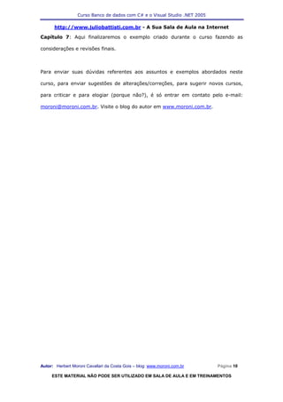 Curso Banco de dados com C# e o Visual Studio .NET 2005

      http://www.juliobattisti.com.br - A Sua Sala de Aula na Internet

Capítulo 7: Aqui finalizaremos o exemplo criado durante o curso fazendo as

considerações e revisões finais.



Para enviar suas dúvidas referentes aos assuntos e exemplos abordados neste

curso, para enviar sugestões de alterações/correções, para sugerir novos cursos,

para criticar e para elogiar (porque não?), é só entrar em contato pelo e-mail:

moroni@moroni.com.br. Visite o blog do autor em www.moroni.com.br.




Autor: Herbert Moroni Cavallari da Costa Gois – blog: www.moroni.com.br     Página 10

     ESTE MATERIAL NÃO PODE SER UTILIZADO EM SALA DE AULA E EM TREINAMENTOS
 
