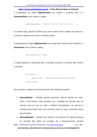 Curso Banco de dados com C# e o Visual Studio .NET 2005

        http://www.juliobattisti.com.br - A Sua Sala de Aula na Internet

A propriedade do objeto SqlCommand que recebe o comando SQL é a

CommandText como mostra o código:



                cmd.CommandText = "SELECT COUNT(*) FROM Contato";



O comando SQL (SELECT COUNT) que vamos utilizar tem o objetivo de retornar o

numero de registros que temos na tabela Contato.



A propriedade do objeto SqlCommand que recebe qual conexão será utilizada é a

Connection como mostra o código:



                cmd.Connection = conn;



O código seguinte é usado para abrir a conexão, executar o comando SQL e fechar

a conexão:



                conn.Open();

                         label1.Text = cmd.ExecuteScalar().ToString();

                conn.Close();



Para executar o objeto Command você tem três métodos principais:



    •     ExecuteScalar – utilizado quando queremos retornar apenas um valor,

          como o que fizemos neste exemplo. Se o resultado da consulta SQL for

          retornar mais do que um valor o método ExecuteScalar vai retornar o

          resultado da primeira linha com a primeira coluna ou seja, o primeiro campo

          que encontrar.

    •     ExecuteReader – utilizado para retornar um conjunto de registros através

          do comando SQL Select por exemplo, ele é frequentemente utilizado

Autor: Herbert Moroni Cavallari da Costa Gois – blog: www.moroni.com.br     Página 101

        ESTE MATERIAL NÃO PODE SER UTILIZADO EM SALA DE AULA E EM TREINAMENTOS
 