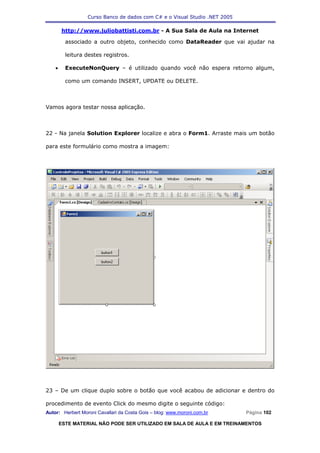 Curso Banco de dados com C# e o Visual Studio .NET 2005

        http://www.juliobattisti.com.br - A Sua Sala de Aula na Internet

          associado a outro objeto, conhecido como DataReader que vai ajudar na

          leitura destes registros.

    •     ExecuteNonQuery – é utilizado quando você não espera retorno algum,

          como um comando INSERT, UPDATE ou DELETE.



Vamos agora testar nossa aplicação.



22 - Na janela Solution Explorer localize e abra o Form1. Arraste mais um botão

para este formulário como mostra a imagem:




23 – De um clique duplo sobre o botão que você acabou de adicionar e dentro do

procedimento de evento Click do mesmo digite o seguinte código:
Autor: Herbert Moroni Cavallari da Costa Gois – blog: www.moroni.com.br     Página 102

        ESTE MATERIAL NÃO PODE SER UTILIZADO EM SALA DE AULA E EM TREINAMENTOS
 