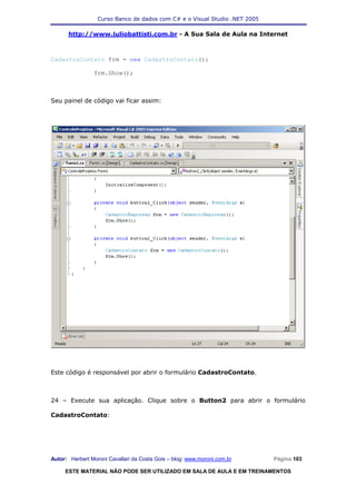 Curso Banco de dados com C# e o Visual Studio .NET 2005

      http://www.juliobattisti.com.br - A Sua Sala de Aula na Internet



CadastroContato frm = new CadastroContato();

                frm.Show();



Seu painel de código vai ficar assim:




Este código é responsável por abrir o formulário CadastroContato.



24 – Execute sua aplicação. Clique sobre o Button2 para abrir o formulário

CadastroContato:




Autor: Herbert Moroni Cavallari da Costa Gois – blog: www.moroni.com.br     Página 103

     ESTE MATERIAL NÃO PODE SER UTILIZADO EM SALA DE AULA E EM TREINAMENTOS
 