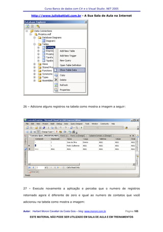 Curso Banco de dados com C# e o Visual Studio .NET 2005

      http://www.juliobattisti.com.br - A Sua Sala de Aula na Internet




26 – Adicione alguns registros na tabela como mostra a imagem a seguir:




27 – Execute novamente a aplicação e perceba que o numero de registros

retornado agora é diferente de zero e igual ao numero de contatos que você

adicionou na tabela como mostra a imagem:


Autor: Herbert Moroni Cavallari da Costa Gois – blog: www.moroni.com.br     Página 105

     ESTE MATERIAL NÃO PODE SER UTILIZADO EM SALA DE AULA E EM TREINAMENTOS
 