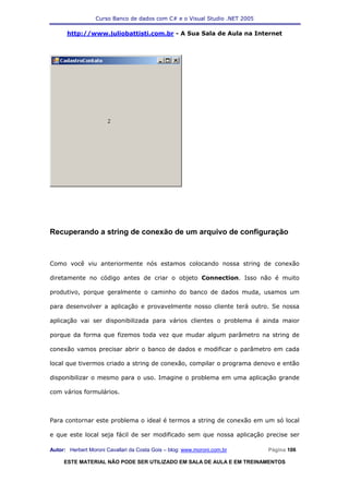 Curso Banco de dados com C# e o Visual Studio .NET 2005

      http://www.juliobattisti.com.br - A Sua Sala de Aula na Internet




Recuperando a string de conexão de um arquivo de configuração



Como você viu anteriormente nós estamos colocando nossa string de conexão

diretamente no código antes de criar o objeto Connection. Isso não é muito

produtivo, porque geralmente o caminho do banco de dados muda, usamos um

para desenvolver a aplicação e provavelmente nosso cliente terá outro. Se nossa

aplicação vai ser disponibilizada para vários clientes o problema é ainda maior

porque da forma que fizemos toda vez que mudar algum parâmetro na string de

conexão vamos precisar abrir o banco de dados e modificar o parâmetro em cada

local que tivermos criado a string de conexão, compilar o programa denovo e então

disponibilizar o mesmo para o uso. Imagine o problema em uma aplicação grande

com vários formulários.



Para contornar este problema o ideal é termos a string de conexão em um só local

e que este local seja fácil de ser modificado sem que nossa aplicação precise ser

Autor: Herbert Moroni Cavallari da Costa Gois – blog: www.moroni.com.br     Página 106

     ESTE MATERIAL NÃO PODE SER UTILIZADO EM SALA DE AULA E EM TREINAMENTOS
 