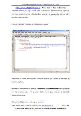 Curso Banco de dados com C# e o Visual Studio .NET 2005

      http://www.juliobattisti.com.br - A Sua Sala de Aula na Internet

compilada denovo, ou seja, o local ideal é um arquivo de configuração separado,

que fique acessível para a aplicação. Esse arquivo é o app.config, falamos sobre

ele no primeiro capitulo.



A imagem a seguir mostra o conteúdo deste arquivo:




Nele temos já temos configurada a string de conexão que criamos e alteramos no

primeiro capitulo.



O nome da nossa string de conexão é ProjetosConnectionString como você pode

ver no arquivo, você vai precisar deste nome para acessar o conteúdo

programaticamente.



O seguinte código retorna a string de conexão:

Autor: Herbert Moroni Cavallari da Costa Gois – blog: www.moroni.com.br     Página 107

     ESTE MATERIAL NÃO PODE SER UTILIZADO EM SALA DE AULA E EM TREINAMENTOS
 