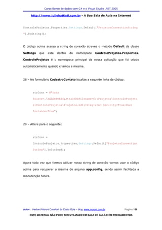 Curso Banco de dados com C# e o Visual Studio .NET 2005

      http://www.juliobattisti.com.br - A Sua Sala de Aula na Internet



ControleProjetos.Properties.Settings.Default["ProjetosConnectionString

"].ToString();



O código acima acessa a string de conexão através o método Default da classe

Settings     que     esta    dentro    do    namespace        ControleProjetos.Properties.

ControleProjetos é o namespace principal da nossa aplicação que foi criado

automaticamente quando criamos a mesma.



28 – No formulário CadastroContato localize a seguinte linha de código:



        strConn = @"Data

        Source=.SQLEXPRESS;AttachDbFilename=C:ProjetosControleProjeto

        sControleProjetosProjetos.mdf;Integrated Security=True;User

        Instance=True";



29 – Altere para o seguinte:



        strConn =

        ControleProjetos.Properties.Settings.Default["ProjetosConnection

        String"].ToString();



Agora toda vez que formos utilizar nossa string de conexão vamos usar o código

acima para recuperar a mesma do arquivo app.config, sendo assim facilitada a

manutenção futura.




Autor: Herbert Moroni Cavallari da Costa Gois – blog: www.moroni.com.br         Página 108

     ESTE MATERIAL NÃO PODE SER UTILIZADO EM SALA DE AULA E EM TREINAMENTOS
 