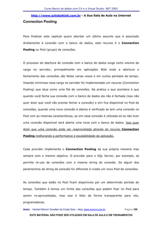 Curso Banco de dados com C# e o Visual Studio .NET 2005

      http://www.juliobattisti.com.br - A Sua Sala de Aula na Internet

Connection Pooling



Para finalizar este capitulo quero abordar um último assunto que é associado

diretamente à conexão com o banco de dados, este recurso é o Connection

Pooling ou Pool (grupo) de conexões.



O processo de abertura de conexão com o banco de dados exige certo volume de

carga no servidor, principalmente em aplicações Web onde a abertura e

fechamento das conexões são feitas varias vezes e em curtos períodos de tempo.

Visando minimizar essa carga no servidor foi implementado um recurso (Connection

Pooling) que atua como uma fila de conexões. Na pratica o que acontece é que

quando você fecha sua conexão com o banco de dados ela não é fechada (isso não

quer dizer que você não precise fechar a conexão) e sim fica disponível no Pool de

conexões, quando uma nova conexão é aberta é verificado se tem uma conexão no

Pool com as mesmas características, se sim essa conexão é utilizada só se não tiver

uma conexão disponivel será aberta uma nova com o banco de dados. Isso quer

dizer que uma conexão pode ser reaproveitada através do recurso Connection

Pooling melhorando a performance e escalabilidade da aplicação.



Cada provider implementa o Connection Pooling da sua própria maneira mas

sempre com o mesmo objetivo. O provider para o SQL Server, por exemplo, só

permite re-uso de conexões com a mesma string de conexão. Se algum dos

paramentros da string de conexão for diferente é criado um novo Pool de conexões.



As conexões que estão no Pool ficam disponíveis por um determindo período de

tempo. Também é temos um limite das conexões que podem ficar no Pool para

serem re-aproveitadas, mas isso é feito de forma transparente para nós,

programadores.

Autor: Herbert Moroni Cavallari da Costa Gois – blog: www.moroni.com.br     Página 109

     ESTE MATERIAL NÃO PODE SER UTILIZADO EM SALA DE AULA E EM TREINAMENTOS
 