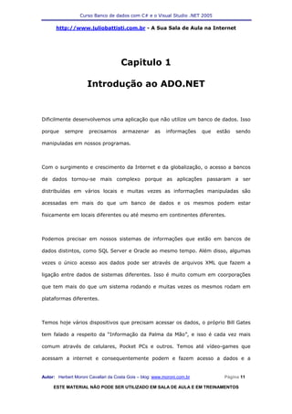 Curso Banco de dados com C# e o Visual Studio .NET 2005

      http://www.juliobattisti.com.br - A Sua Sala de Aula na Internet




                                     Capitulo 1

                     Introdução ao ADO.NET


Dificilmente desenvolvemos uma aplicação que não utilize um banco de dados. Isso

porque     sempre     precisamos      armazenar       as   informações    que   estão   sendo

manipuladas em nossos programas.



Com o surgimento e crescimento da Internet e da globalização, o acesso a bancos

de dados tornou-se mais complexo porque as aplicações passaram a ser

distribuídas em vários locais e muitas vezes as informações manipuladas são

acessadas em mais do que um banco de dados e os mesmos podem estar

fisicamente em locais diferentes ou até mesmo em continentes diferentes.



Podemos precisar em nossos sistemas de informações que estão em bancos de

dados distintos, como SQL Server e Oracle ao mesmo tempo. Além disso, algumas

vezes o único acesso aos dados pode ser através de arquivos XML que fazem a

ligação entre dados de sistemas diferentes. Isso é muito comum em coorporações

que tem mais do que um sistema rodando e muitas vezes os mesmos rodam em

plataformas diferentes.



Temos hoje vários dispositivos que precisam acessar os dados, o próprio Bill Gates

tem falado a respeito da “Informação da Palma da Mão”, e isso é cada vez mais

comum através de celulares, Pocket PCs e outros. Temos até vídeo-games que

acessam a internet e consequentemente podem e fazem acesso a dados e a


Autor: Herbert Moroni Cavallari da Costa Gois – blog: www.moroni.com.br           Página 11

     ESTE MATERIAL NÃO PODE SER UTILIZADO EM SALA DE AULA E EM TREINAMENTOS
 