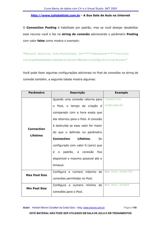 Curso Banco de dados com C# e o Visual Studio .NET 2005

      http://www.juliobattisti.com.br - A Sua Sala de Aula na Internet



O Connection Pooling é habilitado por padrão, mas se você desejar desabilitar

esse recurso você o faz na string de conexão adicionando o parâmetro Pooling

com valor false como mostra o exemplo:



"Persist Security Info=False;User ID=*****;Password=*****;Initial

Catalog=NomedoBancodeDados;Server=MeuServidorSQL;Pooling=False;"



Você pode fazer algumas configurações adicionais no Pool de conexões na string de

conexão também, a seguinte tabela mostra algumas:



    Parâmetro                           Descrição                               Exemplo

                          Quando uma conexão retorna para                 Connection

                          o Pool, o tempo de criação é                    Lifetime=60

                          comparado com a hora exata que

                          ela retornou para o Pool. A conexão

                          é destruída se esse valor for maior
    Connection
                          do que o definido no parâmetro
      Lifetime
                          Connection           Lifetime.         Se

                          configurado com valor 0 (zero) que

                          é   o    padrão,     a   conexão      fica

                          disponível o maximo possível até o

                          timeout.

                          Configura o numero máximo de                    Max Pool Size=100
  Max Pool Size
                          conexões permitidas no Pool.

                          Configura o numero mínimo de                    Min Pool Size=0
  Min Pool Size
                          conexões para o Pool.




Autor: Herbert Moroni Cavallari da Costa Gois – blog: www.moroni.com.br                 Página 110

     ESTE MATERIAL NÃO PODE SER UTILIZADO EM SALA DE AULA E EM TREINAMENTOS
 