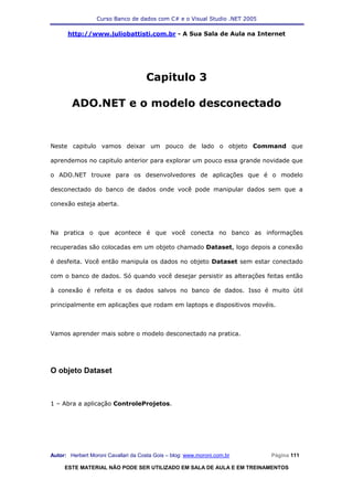 Curso Banco de dados com C# e o Visual Studio .NET 2005

      http://www.juliobattisti.com.br - A Sua Sala de Aula na Internet




                                     Capitulo 3

        ADO.NET e o modelo desconectado


Neste capitulo vamos deixar um pouco de lado o objeto Command que

aprendemos no capitulo anterior para explorar um pouco essa grande novidade que

o ADO.NET trouxe para os desenvolvedores de aplicações que é o modelo

desconectado do banco de dados onde você pode manipular dados sem que a

conexão esteja aberta.



Na pratica o que acontece é que você conecta no banco as informações

recuperadas são colocadas em um objeto chamado Dataset, logo depois a conexão

é desfeita. Você então manipula os dados no objeto Dataset sem estar conectado

com o banco de dados. Só quando você desejar persistir as alterações feitas então

à conexão é refeita e os dados salvos no banco de dados. Isso é muito útil

principalmente em aplicações que rodam em laptops e dispositivos movéis.



Vamos aprender mais sobre o modelo desconectado na pratica.




O objeto Dataset



1 – Abra a aplicação ControleProjetos.




Autor: Herbert Moroni Cavallari da Costa Gois – blog: www.moroni.com.br     Página 111

     ESTE MATERIAL NÃO PODE SER UTILIZADO EM SALA DE AULA E EM TREINAMENTOS
 