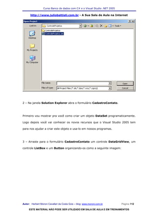 Curso Banco de dados com C# e o Visual Studio .NET 2005

      http://www.juliobattisti.com.br - A Sua Sala de Aula na Internet




2 – Na janela Solution Explorer abra o formulário CadastroContato.



Primeiro vou mostrar pra você como criar um objeto DataSet programaticamente.

Logo depois você vai conhecer os novos recursos que o Visual Studio 2005 tem

para nos ajudar a criar este objeto e usa-lo em nossos programas.



3 – Arraste para o formulário CadastroContato um controle DataGridView, um

controle ListBox e um Button organizando-os como a seguinte imagem:




Autor: Herbert Moroni Cavallari da Costa Gois – blog: www.moroni.com.br     Página 112

     ESTE MATERIAL NÃO PODE SER UTILIZADO EM SALA DE AULA E EM TREINAMENTOS
 