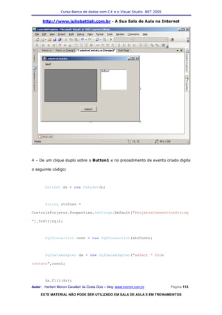 Curso Banco de dados com C# e o Visual Studio .NET 2005

      http://www.juliobattisti.com.br - A Sua Sala de Aula na Internet




4 – De um clique duplo sobre o Button1 e no procedimento de evento criado digite

o seguinte código:



        DataSet ds = new DataSet();



        String strConn =

ControleProjetos.Properties.Settings.Default["ProjetosConnectionString

"].ToString();



        SqlConnection conn = new SqlConnection(strConn);



        SqlDataAdapter da = new SqlDataAdapter("select * from

contato",conn);



        da.Fill(ds);
Autor: Herbert Moroni Cavallari da Costa Gois – blog: www.moroni.com.br     Página 113

     ESTE MATERIAL NÃO PODE SER UTILIZADO EM SALA DE AULA E EM TREINAMENTOS
 