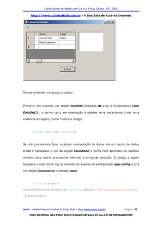 Curso Banco de dados com C# e o Visual Studio .NET 2005

      http://www.juliobattisti.com.br - A Sua Sala de Aula na Internet




Vamos entender um pouco o código:



Primeiro nós criamos um objeto DataSet chamado ds e já o inicializamos (new

DataSet()) , o termo certo em orientação a objetos seria instaciamos (criar uma

instancia do objeto) como mostra o código:



        DataSet ds = new DataSet();



Se nós precisarmos fazer qualquer manipulação de dados em um banco de dados

então é necessário o uso do objeto Connetion e como você aprendeu no capitulo

anterior para usá-lo precisamos informar a string de conexão. O código a seguir

recupera o valor da string de conexão do arquivo de configuração app.config e cria

um objeto Connection chamado conn.



        String strConn =

ControleProjetos.Properties.Settings.Default["ProjetosConnectionString

"].ToString();



Autor: Herbert Moroni Cavallari da Costa Gois – blog: www.moroni.com.br     Página 115

     ESTE MATERIAL NÃO PODE SER UTILIZADO EM SALA DE AULA E EM TREINAMENTOS
 