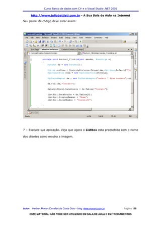 Curso Banco de dados com C# e o Visual Studio .NET 2005

      http://www.juliobattisti.com.br - A Sua Sala de Aula na Internet

Seu painel de código deve estar assim:




7 – Execute sua aplicação. Veja que agora o ListBox esta preenchido com o nome

dos clientes como mostra a imagem.




Autor: Herbert Moroni Cavallari da Costa Gois – blog: www.moroni.com.br     Página 118

     ESTE MATERIAL NÃO PODE SER UTILIZADO EM SALA DE AULA E EM TREINAMENTOS
 