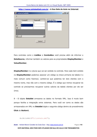 Curso Banco de dados com C# e o Visual Studio .NET 2005

      http://www.juliobattisti.com.br - A Sua Sala de Aula na Internet




Para controles como o ListBox e ComboBox você precisa além de informar o

DataSource, informar também os valores para as propriedades DisplayMember e

ValueMember.



DisplayMember é a coluna que vai ser exibida no controle. Para cada item exibido

no DisplayMember podemos associar um código (a chave primaria da tabela é o

mais comum como fizemos). Lembre-se que podemos ter dois clientes com o

mesmo nome, mas não com o mesmo código. É o código que iremos recuperar do

controle se precisarmos recuperar outros valores da tabela clientes por ele ser

único.



8 - O objeto DataSet armazena os dados no formato XML. Isso é muito bom

porque facilita a integração entre sistemas. Para você ver como os dados são

armazenados em XML no DataSet digite o seguinte código dentro do procedimento

Click do Button1.



         ds.WriteXml(@"c:contato.xml");



Autor: Herbert Moroni Cavallari da Costa Gois – blog: www.moroni.com.br     Página 119

     ESTE MATERIAL NÃO PODE SER UTILIZADO EM SALA DE AULA E EM TREINAMENTOS
 