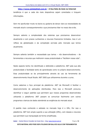 Curso Banco de dados com C# e o Visual Studio .NET 2005

      http://www.juliobattisti.com.br - A Sua Sala de Aula na Internet

tendência é que a cada dia mais dispositivos sejam conectados e troquem

informações.



Sem me aprofundar muito na teoria eu gostaria de deixar claro as necessidades do

mercado atual e consequentemente o que precisamos lidar no nosso dia-a-dia.



Sempre saliento a complexidade dos sistemas que precisamos desenvolver

atualmente e com prazos curtíssimos e recursos financeiros limitados. Isso é um

reflexo da globalização e da competição acirrada pelo mercado que temos

atualmente.



Sempre saliento também a necessidade que temos – nós desenvolvedores – de

ferramentas e recursos que melhorem nossa produtividade e “facilitem nossa vida”.



Neste aspecto tenho me identificado e defendido a plataforma .NET pela sua alta

produtividade e facilidade tanto de aprendizado como no próprio desenvolvimento.

Essa produtividade se da principalmente através do uso da ferramenta de

desenvolvimento Visual Studio .NET 2005 que utilizaremos durante o curso.



Como sabemos o foco principal da plataforma .NET da Microsoft é facilitar o

desenvolvimento de aplicações distribuídas. Para isso a Microsoft procurou

identificar e seguir padrões que permitem que nossos programas desenvolvidos

utilizando o plataforma .NET possam se comunicar facilmente com outros

programas e bancos de dados atendendo as exigências do mercado atual.



O padrão mais conhecido e adotado no mercado hoje é o XML. Por isso a

plataforma .NET tem amplo suporte a sua utilização (XML), com classes e recursos

que permitem sua manipulação de forma simplificada.


Autor: Herbert Moroni Cavallari da Costa Gois – blog: www.moroni.com.br     Página 12

     ESTE MATERIAL NÃO PODE SER UTILIZADO EM SALA DE AULA E EM TREINAMENTOS
 