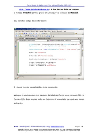 Curso Banco de dados com C# e o Visual Studio .NET 2005

      http://www.juliobattisti.com.br - A Sua Sala de Aula na Internet

O método WriteXml permite gravar em um arquivo o conteudo do DataSet.



Seu painel de código deve estar assim:




9 – Agora execute sua aplicação e teste novamente.



Veja que o arquivo criado tem os dados da tabela conforme nosso comando SQL no

formato XML. Esse arquivo pode ser facilmente transportado ou usado por outras

aplicações.




Autor: Herbert Moroni Cavallari da Costa Gois – blog: www.moroni.com.br     Página 120

     ESTE MATERIAL NÃO PODE SER UTILIZADO EM SALA DE AULA E EM TREINAMENTOS
 