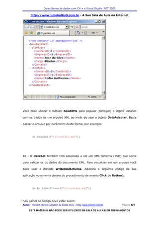 Curso Banco de dados com C# e o Visual Studio .NET 2005

      http://www.juliobattisti.com.br - A Sua Sala de Aula na Internet




Você pode utilizar o método ReadXML para popular (carregar) o objeto DataSet

com os dados de um arquivo XML ao invés de usar o objeto DataAdapter. Basta

passar o arquivo por parâmetro desta forma, por exemplo:



        ds.ReadXml(@"c:contato.xml");




10 - O DataSet também tem associado a ele um XML Schema (XSD) que serve

para validar os os dados do documento XML. Para visualizar em um arquivo você

pode usar o método WriteXmlSchema. Adicione o seguinte código na sua

aplicação novamente dentro do procedimento de evento Click do Button1.



        ds.WriteXmlSchema(@"c:contato.xsd");



Seu painel de código deve estar assim:
Autor: Herbert Moroni Cavallari da Costa Gois – blog: www.moroni.com.br     Página 121

     ESTE MATERIAL NÃO PODE SER UTILIZADO EM SALA DE AULA E EM TREINAMENTOS
 