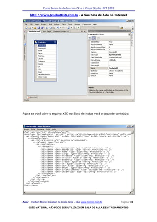 Curso Banco de dados com C# e o Visual Studio .NET 2005

      http://www.juliobattisti.com.br - A Sua Sala de Aula na Internet




Agora se você abrir o arquivo XSD no Bloco de Notas verá o seguinte conteúdo:




Autor: Herbert Moroni Cavallari da Costa Gois – blog: www.moroni.com.br     Página 123

     ESTE MATERIAL NÃO PODE SER UTILIZADO EM SALA DE AULA E EM TREINAMENTOS
 
