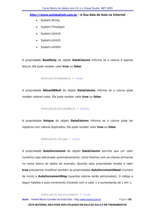 Curso Banco de dados com C# e o Visual Studio .NET 2005

      http://www.juliobattisti.com.br - A Sua Sala de Aula na Internet

            •   System.String

            •   System.TimeSpan

            •   System.UInt16

            •   System.UInt32

            •   System.UInt64




A propriedade ReadOnly do objeto DataColumn informa se a coluna é apenas

leitura. Ela pode receber valor true ou false:



                dcEstadoID.ReadOnly = true;



A propriedade AllowDBNull do objeto DataColumn informa se a coluna pode

receber valores nulos. Ela pode receber valor true ou false:



                dcEstadoID.AllowDBNull = false;



A propriedade Unique do objeto DataColumn informa se a coluna pode ter

registros com valores duplicados. Ela pode receber valor true ou false:



                dcEstadoID.Unique = true;



A propriedade AutoIncrement do objeto DataColumn permite que um valor

numérico seja adicionado automaticamente, como fizemos com as chaves primarias

no nosso banco de dados do exemplo. Quando essa propriedade recebe o valor

true precisamos modificar também as propriedades AutoIncrementSeed (numero

de inicio) e AutoIncrementStep (quantos valores serão adicionados). O código a

seguir habilita o auto incremento iniciando com o valor 1 e aumentando de 1 em 1.



                dcEstadoID.AutoIncrement = true;
Autor: Herbert Moroni Cavallari da Costa Gois – blog: www.moroni.com.br     Página 126

     ESTE MATERIAL NÃO PODE SER UTILIZADO EM SALA DE AULA E EM TREINAMENTOS
 