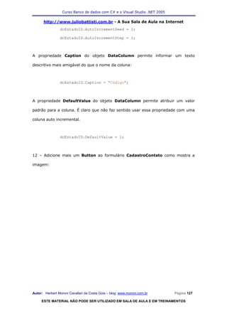 Curso Banco de dados com C# e o Visual Studio .NET 2005

      http://www.juliobattisti.com.br - A Sua Sala de Aula na Internet
                dcEstadoID.AutoIncrementSeed = 1;

                dcEstadoID.AutoIncrementStep = 1;



A propriedade Caption do objeto DataColumn permite informar um texto

descritivo mais amigável do que o nome da coluna:



                dcEstadoID.Caption = "Código";



A propriedade DefaultValue do objeto DataColumn permite atribuir um valor

padrão para a coluna. É claro que não faz sentido usar essa propriedade com uma

coluna auto incremental.



                dcEstadoID.DefaultValue = 1;



12 – Adicione mais um Button ao formulário CadastroContato como mostra a

imagem:




Autor: Herbert Moroni Cavallari da Costa Gois – blog: www.moroni.com.br     Página 127

     ESTE MATERIAL NÃO PODE SER UTILIZADO EM SALA DE AULA E EM TREINAMENTOS
 