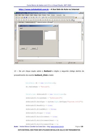 Curso Banco de dados com C# e o Visual Studio .NET 2005

      http://www.juliobattisti.com.br - A Sua Sala de Aula na Internet




13 – De um clique duplo sobre o Button2 e digite o seguinte código dentro do

procedimento do evento button2_Click criado:



                DataTable dt = new DataTable();

                dt.TableName = "Estado";



                DataColumn dcEstadoID = new DataColumn();

                dcEstadoID.ColumnName = "pkEstadoID";

                dcEstadoID.DataType = System.Type.GetType("System.Int32");

                dcEstadoID.ReadOnly = true;

                dcEstadoID.AllowDBNull = false;

                dcEstadoID.Unique = true;

                dcEstadoID.AutoIncrement = true;

                dcEstadoID.AutoIncrementSeed = 1;

                dcEstadoID.AutoIncrementStep = 1;
Autor: Herbert Moroni Cavallari da Costa Gois – blog: www.moroni.com.br     Página 128

     ESTE MATERIAL NÃO PODE SER UTILIZADO EM SALA DE AULA E EM TREINAMENTOS
 
