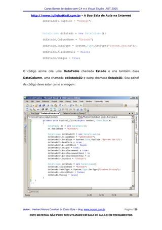 Curso Banco de dados com C# e o Visual Studio .NET 2005

      http://www.juliobattisti.com.br - A Sua Sala de Aula na Internet
                dcEstadoID.Caption = "Código";



                DataColumn dcEstado = new DataColumn();

                dcEstado.ColumnName = "Estado";

                dcEstado.DataType = System.Type.GetType("System.String");

                dcEstado.AllowDBNull = false;

                dcEstado.Unique = true;



O código acima cria uma DataTable chamada Estado e cria também duas

DataColumn, uma chamada pkEstadoID e outra chamada EstadoID. Seu painel

de código deve estar como a imagem:




Autor: Herbert Moroni Cavallari da Costa Gois – blog: www.moroni.com.br     Página 129

     ESTE MATERIAL NÃO PODE SER UTILIZADO EM SALA DE AULA E EM TREINAMENTOS
 